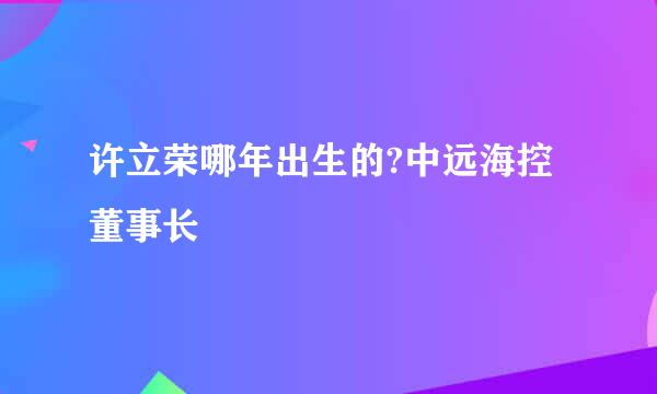 许立荣哪年出生的?中远海控董事长