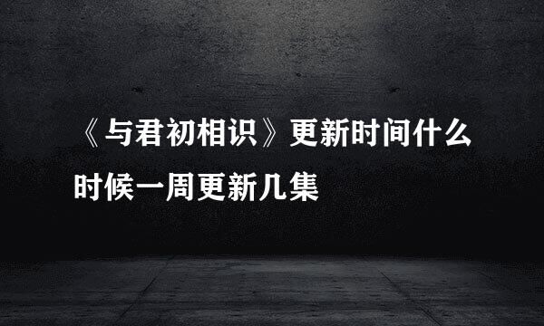 《与君初相识》更新时间什么时候一周更新几集