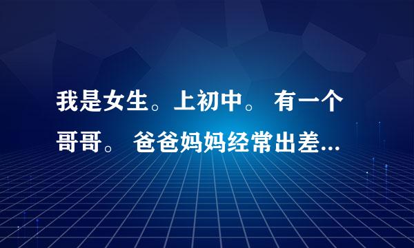 我是女生。上初中。 有一个哥哥。 爸爸妈妈经常出差不在家。 家里就只有我和哥哥。 我们两个脾气都不