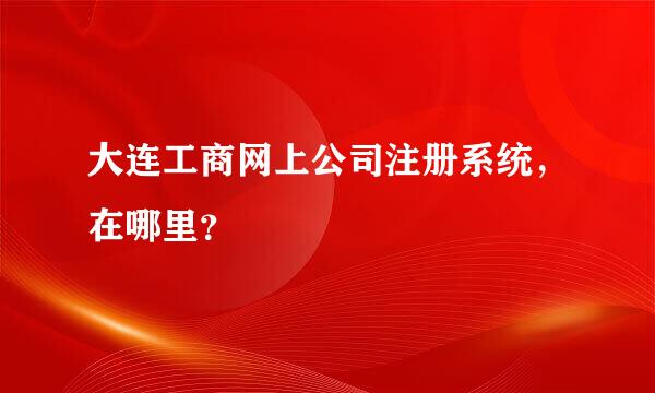 大连工商网上公司注册系统，在哪里？