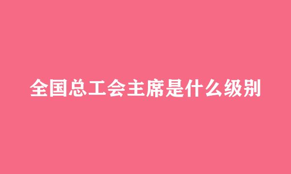 全国总工会主席是什么级别