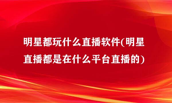 明星都玩什么直播软件(明星直播都是在什么平台直播的)