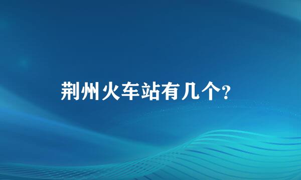 荆州火车站有几个？