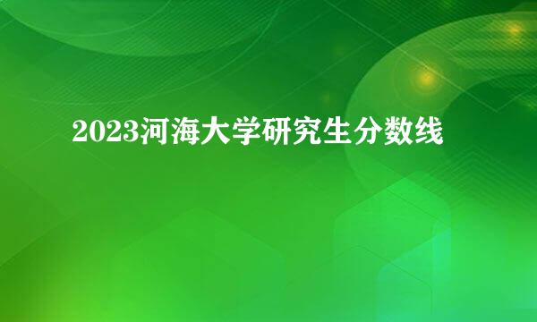 2023河海大学研究生分数线