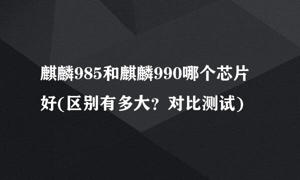 麒麟985和麒麟990哪个芯片好(区别有多大？对比测试)