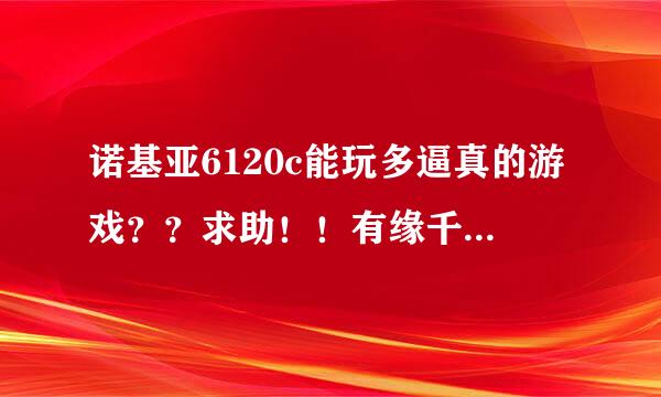 诺基亚6120c能玩多逼真的游戏？？求助！！有缘千里来回答我。