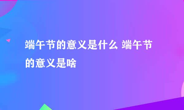 端午节的意义是什么 端午节的意义是啥