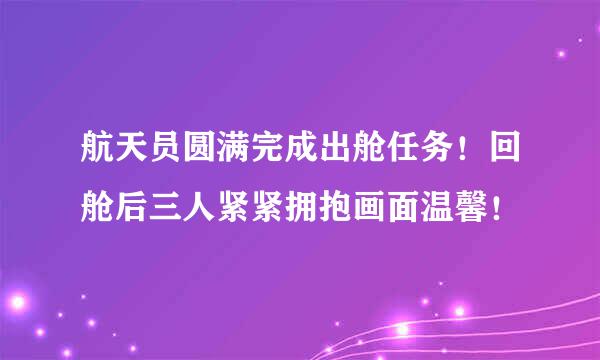 航天员圆满完成出舱任务！回舱后三人紧紧拥抱画面温馨！