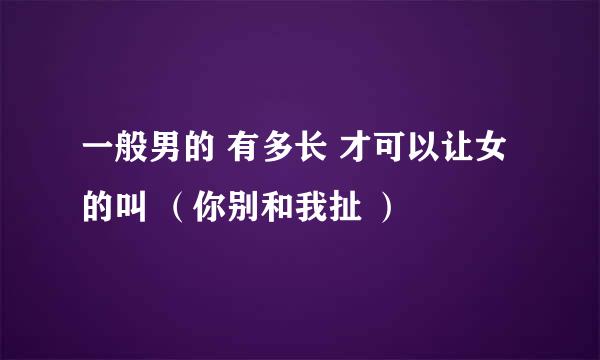 一般男的 有多长 才可以让女的叫 （你别和我扯 ）