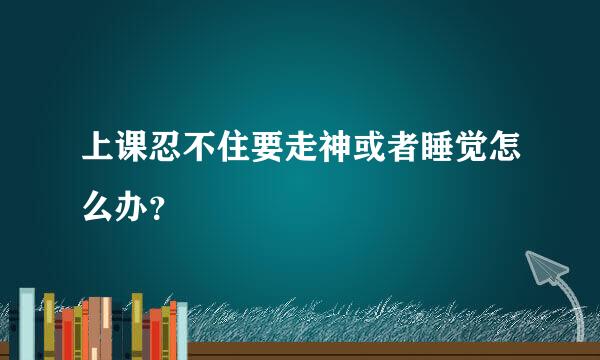 上课忍不住要走神或者睡觉怎么办？