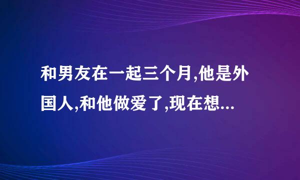 和男友在一起三个月,他是外国人,和他做爱了,现在想分手。?