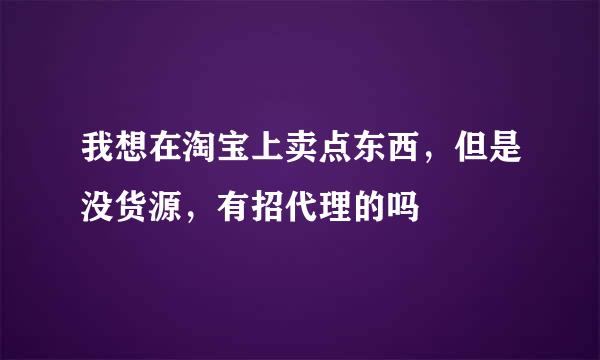 我想在淘宝上卖点东西，但是没货源，有招代理的吗