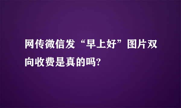 网传微信发“早上好”图片双向收费是真的吗?