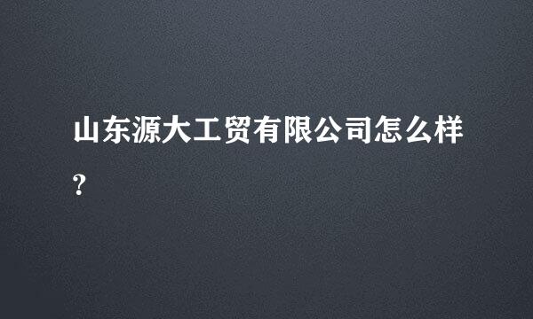 山东源大工贸有限公司怎么样？