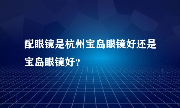 配眼镜是杭州宝岛眼镜好还是宝岛眼镜好？