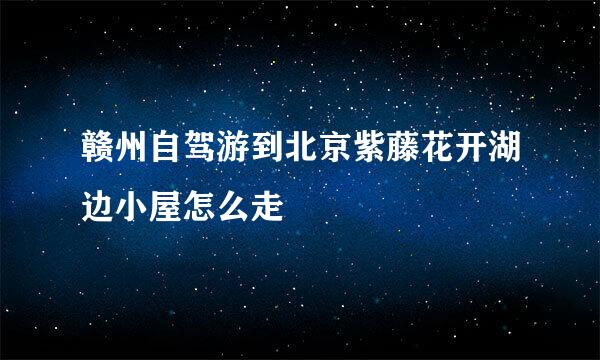 赣州自驾游到北京紫藤花开湖边小屋怎么走