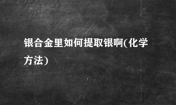 银合金里如何提取银啊(化学方法)