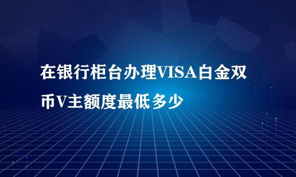 在银行柜台办理VISA白金双币V主额度最低多少