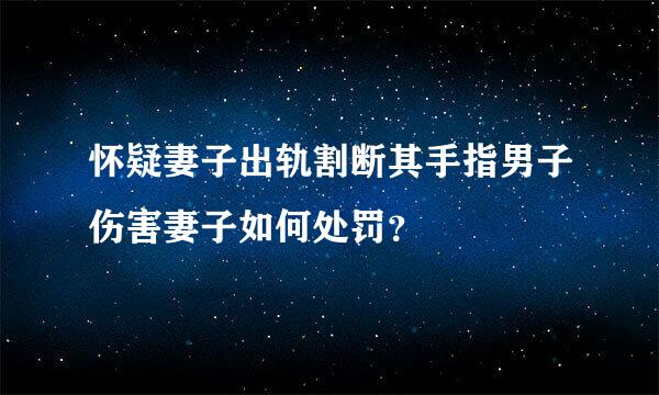 怀疑妻子出轨割断其手指男子伤害妻子如何处罚？