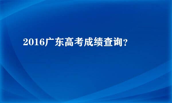 2016广东高考成绩查询？