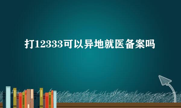 打12333可以异地就医备案吗