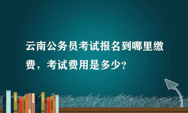 云南公务员考试报名到哪里缴费，考试费用是多少？