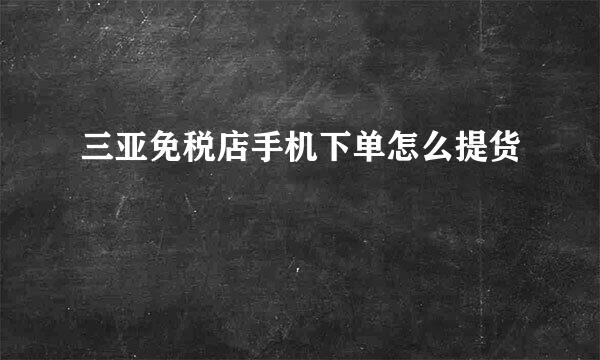 三亚免税店手机下单怎么提货