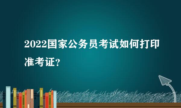 2022国家公务员考试如何打印准考证？