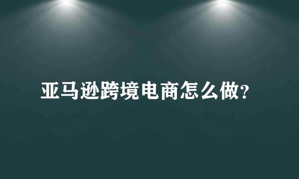 亚马逊跨境电商怎么做？