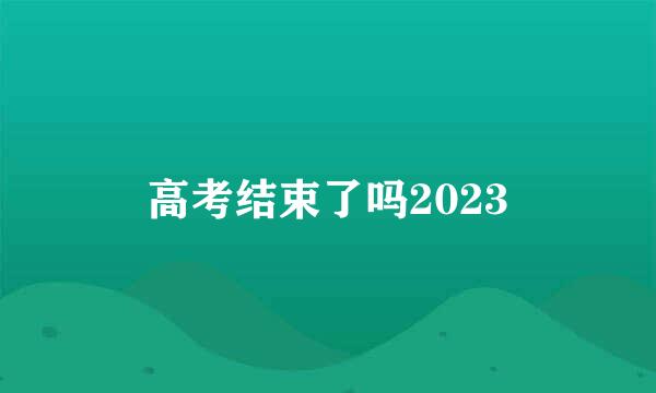 高考结束了吗2023