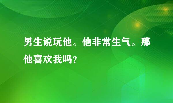 男生说玩他。他非常生气。那他喜欢我吗？