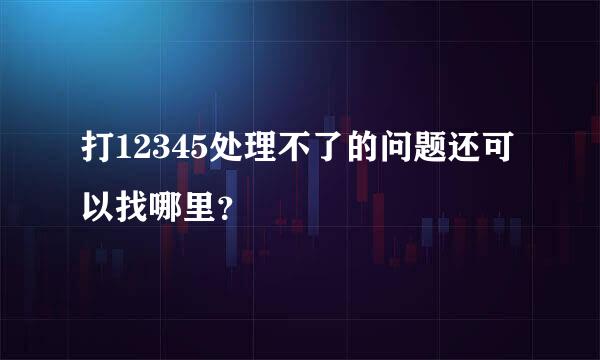 打12345处理不了的问题还可以找哪里？