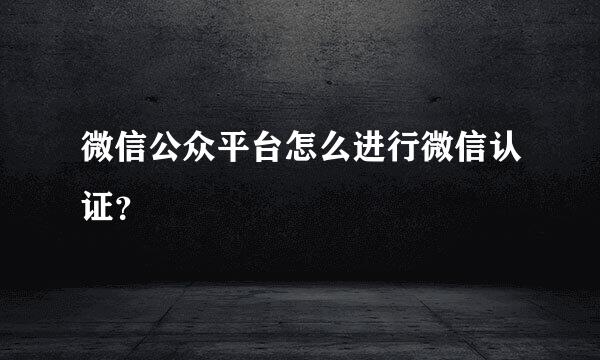 微信公众平台怎么进行微信认证？