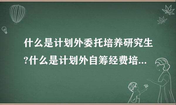 什么是计划外委托培养研究生?什么是计划外自筹经费培养研究生?