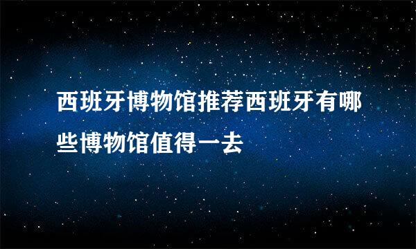 西班牙博物馆推荐西班牙有哪些博物馆值得一去