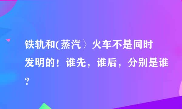 铁轨和(蒸汽〉火车不是同时发明的！谁先，谁后，分别是谁？