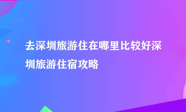 去深圳旅游住在哪里比较好深圳旅游住宿攻略