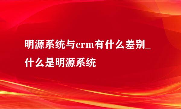 明源系统与crm有什么差别_什么是明源系统