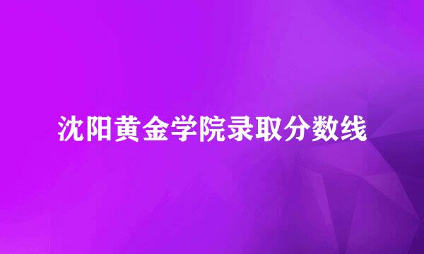 沈阳黄金学院录取分数线