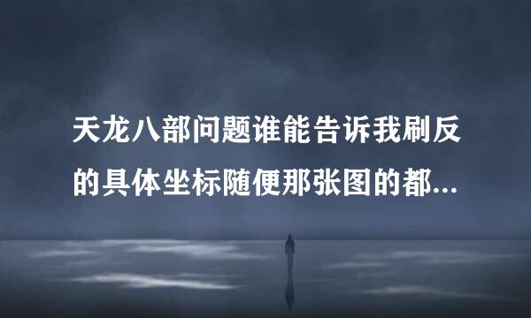 天龙八部问题谁能告诉我刷反的具体坐标随便那张图的都行但请说的具体不要告诉我在哪块我要的是坐标