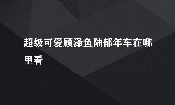 超级可爱顾泽鱼陆郁年车在哪里看