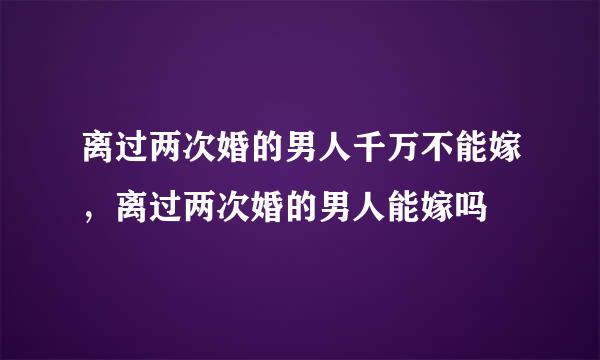 离过两次婚的男人千万不能嫁，离过两次婚的男人能嫁吗