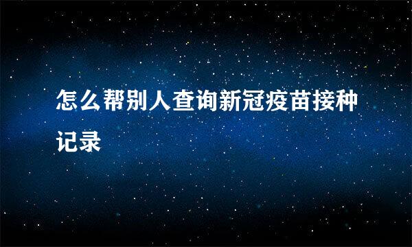 怎么帮别人查询新冠疫苗接种记录