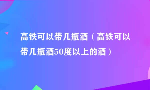 高铁可以带几瓶酒（高铁可以带几瓶酒50度以上的酒）