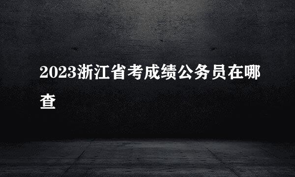 2023浙江省考成绩公务员在哪查