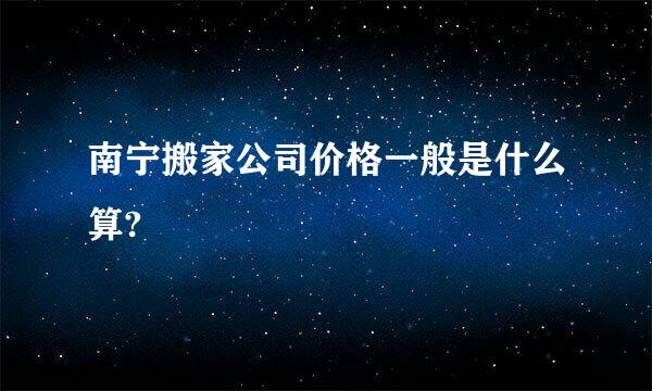 南宁搬家公司价格一般是什么算?