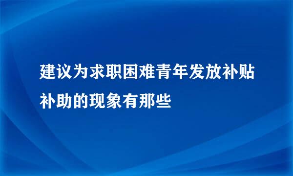 建议为求职困难青年发放补贴补助的现象有那些