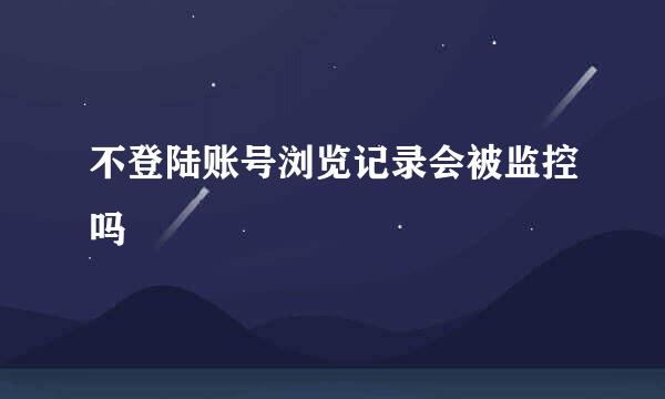 不登陆账号浏览记录会被监控吗