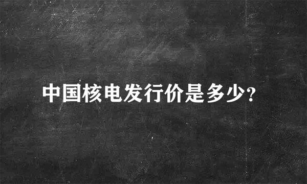 中国核电发行价是多少？