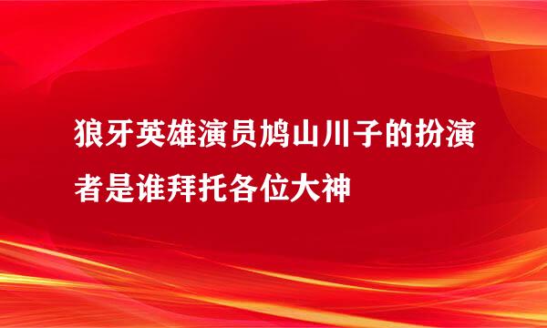 狼牙英雄演员鸠山川子的扮演者是谁拜托各位大神